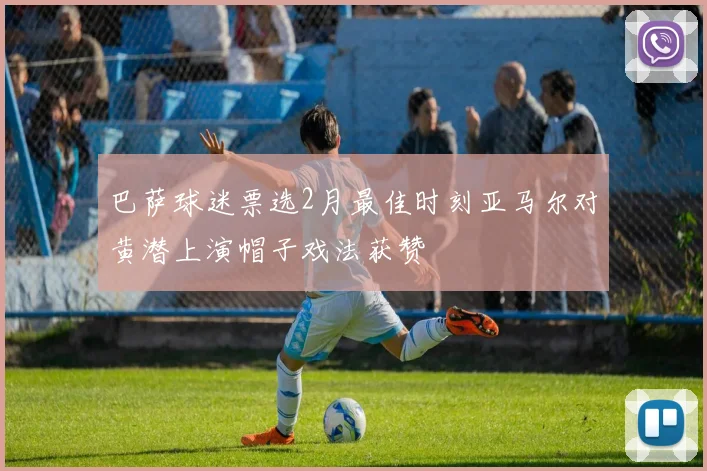 巴萨球迷票选2月最佳时刻亚马尔对黄潜上演帽子戏法获赞