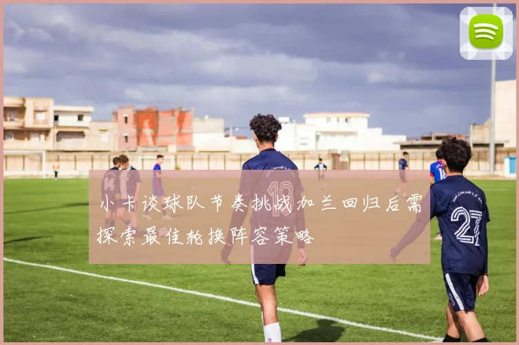 小卡谈球队节奏挑战加兰回归后需探索最佳轮换阵容策略