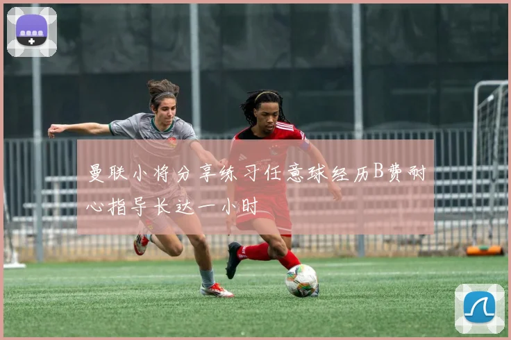 曼联小将分享练习任意球经历B费耐心指导长达一小时