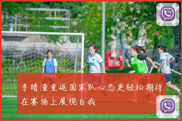 李晴潼重返国家队心态更轻松期待在赛场上展现自我