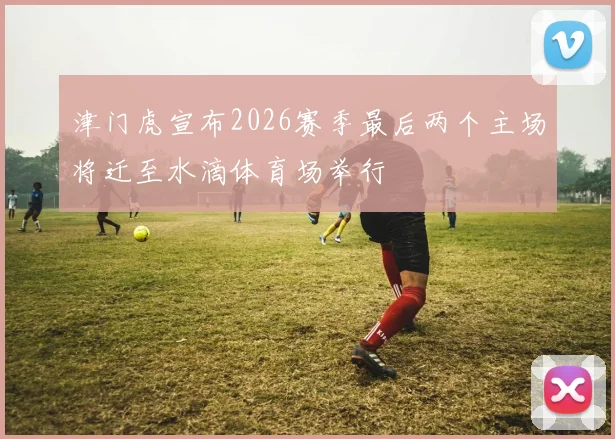 津门虎宣布2026赛季最后两个主场将迁至水滴体育场举行