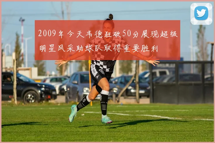 2009年今天韦德狂砍50分展现超级明星风采助球队取得重要胜利